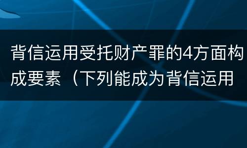 背信运用受托财产罪的4方面构成要素（下列能成为背信运用受托财产罪）