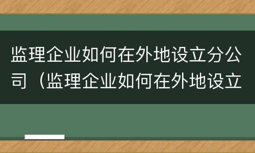 监理企业如何在外地设立分公司（监理企业如何在外地设立分公司账户）