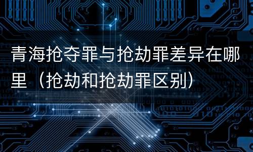 青海抢夺罪与抢劫罪差异在哪里（抢劫和抢劫罪区别）