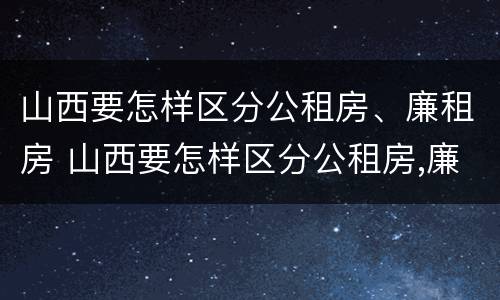山西要怎样区分公租房、廉租房 山西要怎样区分公租房,廉租房呢