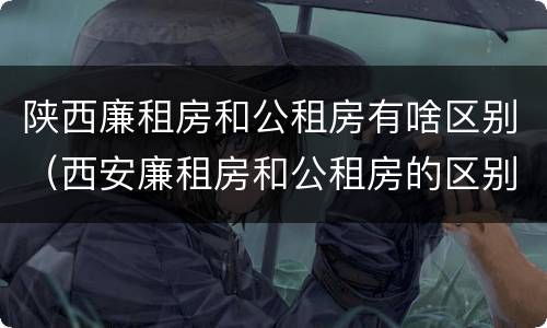 陕西廉租房和公租房有啥区别（西安廉租房和公租房的区别）