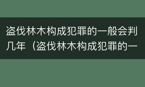 盗伐林木构成犯罪的一般会判几年（盗伐林木构成犯罪的一般会判几年呢）