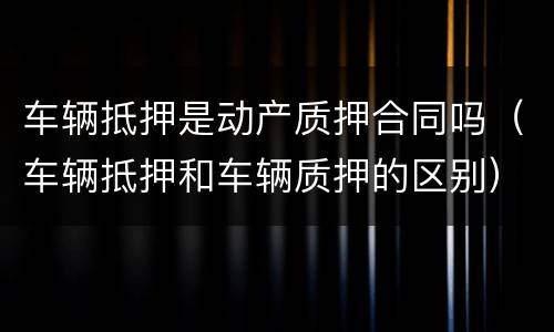 车辆抵押是动产质押合同吗（车辆抵押和车辆质押的区别）