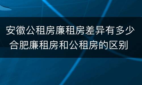 安徽公租房廉租房差异有多少 合肥廉租房和公租房的区别