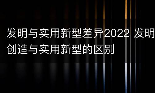 发明与实用新型差异2022 发明创造与实用新型的区别