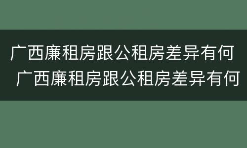 广西廉租房跟公租房差异有何 广西廉租房跟公租房差异有何明显