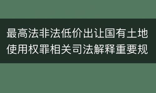 最高法非法低价出让国有土地使用权罪相关司法解释重要规定都有哪些