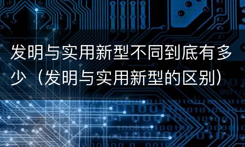 发明与实用新型不同到底有多少（发明与实用新型的区别）