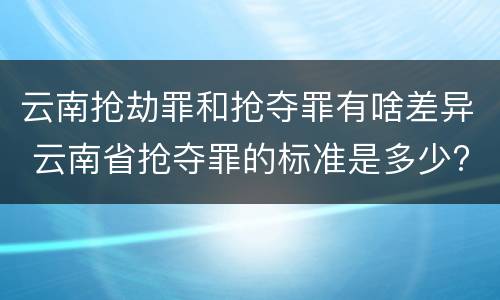 云南抢劫罪和抢夺罪有啥差异 云南省抢夺罪的标准是多少?