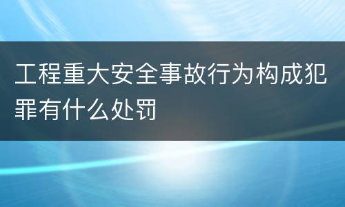 工程重大安全事故行为构成犯罪有什么处罚