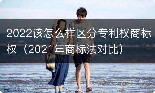 2022该怎么样区分专利权商标权（2021年商标法对比）