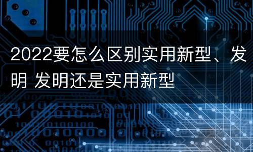 2022要怎么区别实用新型、发明 发明还是实用新型