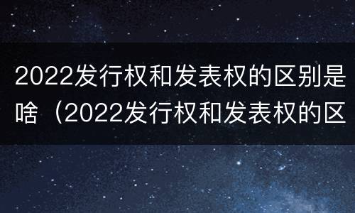 2022发行权和发表权的区别是啥（2022发行权和发表权的区别是啥呢）
