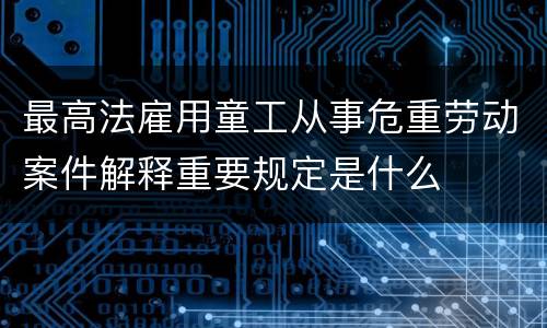 最高法雇用童工从事危重劳动案件解释重要规定是什么