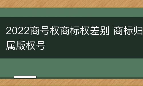 2022商号权商标权差别 商标归属版权号