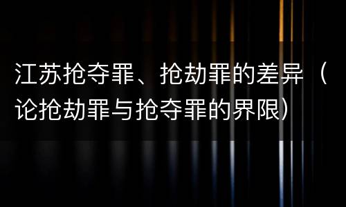 江苏抢夺罪、抢劫罪的差异（论抢劫罪与抢夺罪的界限）