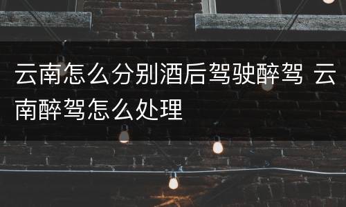云南怎么分别酒后驾驶醉驾 云南醉驾怎么处理
