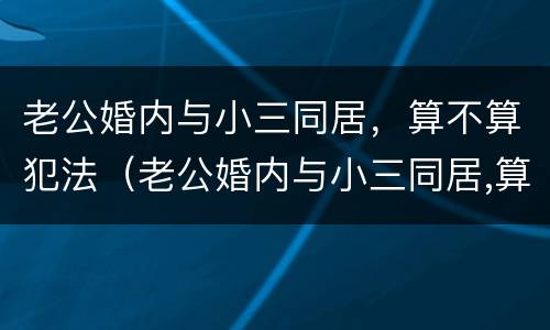 老公婚内与小三同居，算不算犯法（老公婚内与小三同居,算不算犯法行为）
