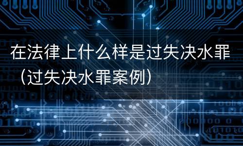 在法律上什么样是过失决水罪（过失决水罪案例）