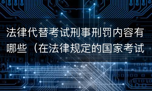 法律代替考试刑事刑罚内容有哪些（在法律规定的国家考试中,触犯《刑法》,将面临哪些处罚）