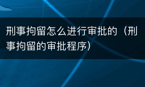 刑事拘留怎么进行审批的（刑事拘留的审批程序）