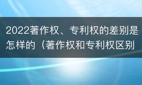 2022著作权、专利权的差别是怎样的（著作权和专利权区别）