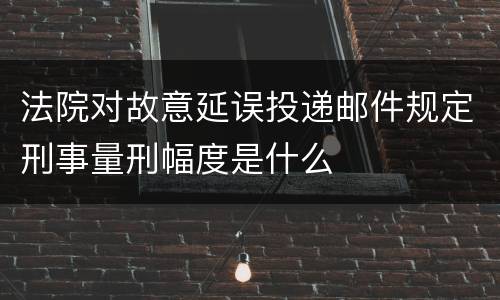 法院对故意延误投递邮件规定刑事量刑幅度是什么