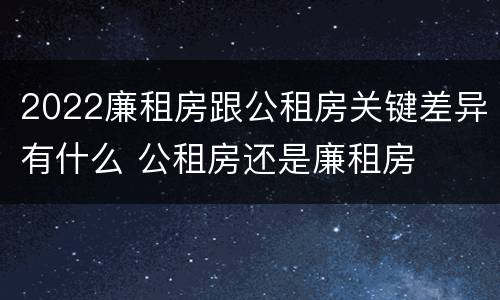 2022廉租房跟公租房关键差异有什么 公租房还是廉租房