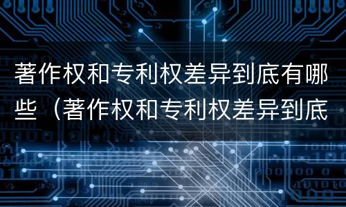 著作权和专利权差异到底有哪些（著作权和专利权差异到底有哪些原因）