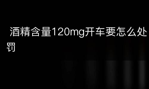  酒精含量120mg开车要怎么处罚