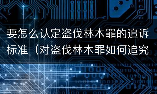 要怎么认定盗伐林木罪的追诉标准（对盗伐林木罪如何追究法律责任）