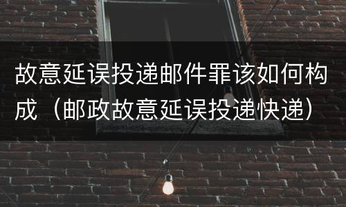 故意延误投递邮件罪该如何构成（邮政故意延误投递快递）