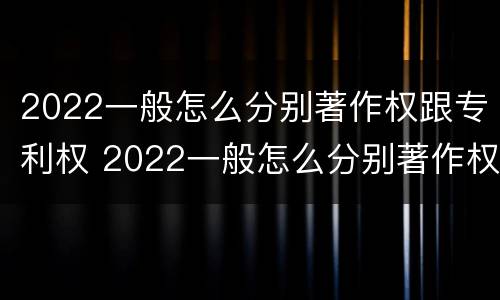 2022一般怎么分别著作权跟专利权 2022一般怎么分别著作权跟专利权呢
