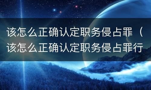 该怎么正确认定职务侵占罪（该怎么正确认定职务侵占罪行为）