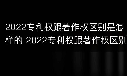 2022专利权跟著作权区别是怎样的 2022专利权跟著作权区别是怎样的呢