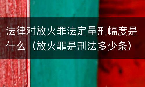 法律对放火罪法定量刑幅度是什么（放火罪是刑法多少条）