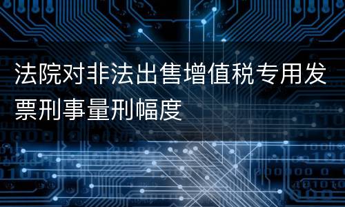 法院对非法出售增值税专用发票刑事量刑幅度