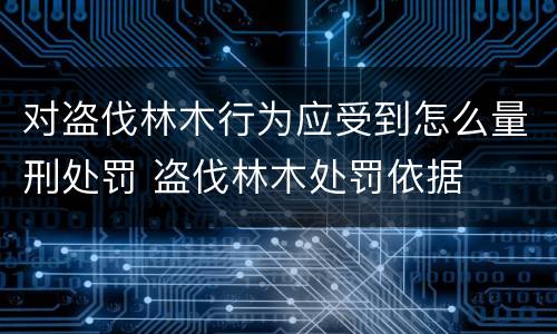 对盗伐林木行为应受到怎么量刑处罚 盗伐林木处罚依据