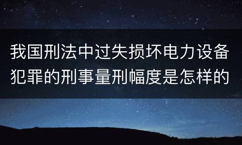 我国刑法中过失损坏电力设备犯罪的刑事量刑幅度是怎样的