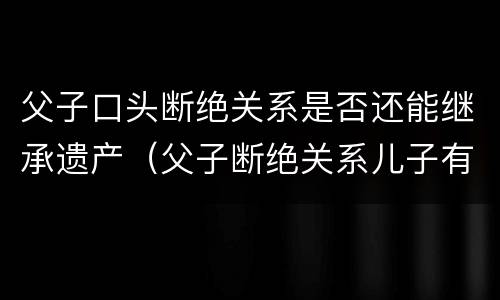 父子口头断绝关系是否还能继承遗产（父子断绝关系儿子有权利继承财产吗）