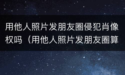 用他人照片发朋友圈侵犯肖像权吗（用他人照片发朋友圈算侵权吗）