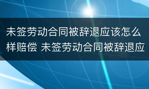未签劳动合同被辞退应该怎么样赔偿 未签劳动合同被辞退应该怎么样赔偿呢