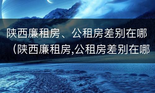 陕西廉租房、公租房差别在哪（陕西廉租房,公租房差别在哪儿）