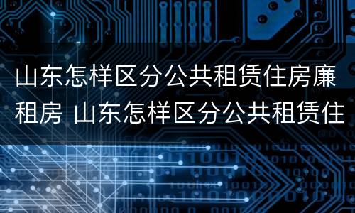 山东怎样区分公共租赁住房廉租房 山东怎样区分公共租赁住房廉租房和商品房