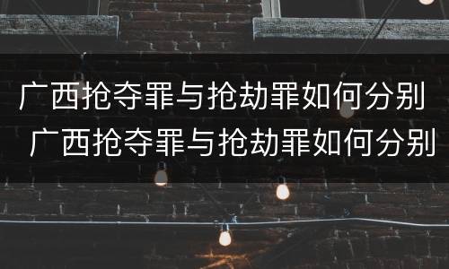 广西抢夺罪与抢劫罪如何分别 广西抢夺罪与抢劫罪如何分别判刑