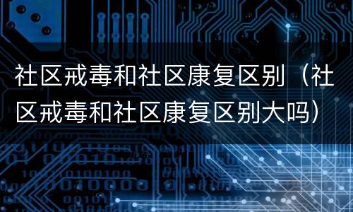社区戒毒和社区康复区别（社区戒毒和社区康复区别大吗）