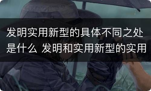 发明实用新型的具体不同之处是什么 发明和实用新型的实用性