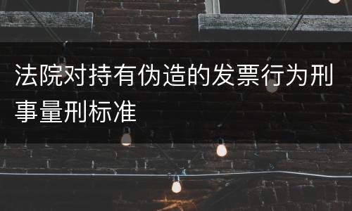 法院对持有伪造的发票行为刑事量刑标准