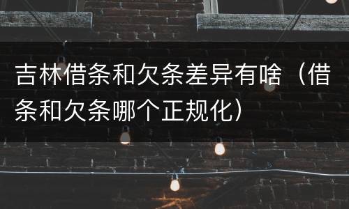 吉林借条和欠条差异有啥（借条和欠条哪个正规化）