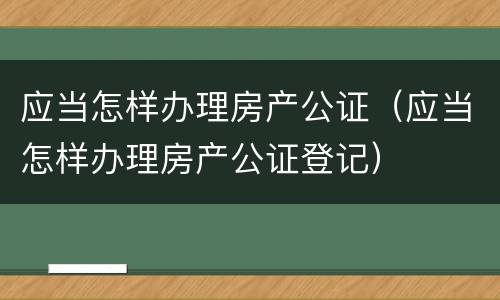 应当怎样办理房产公证（应当怎样办理房产公证登记）